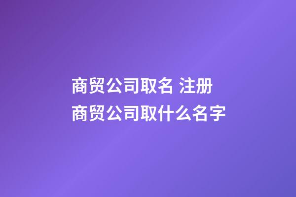 商贸公司取名 注册商贸公司取什么名字